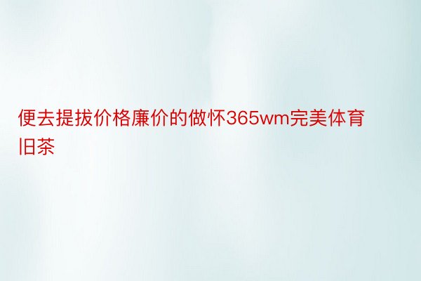 便去提拔价格廉价的做怀365wm完美体育旧茶