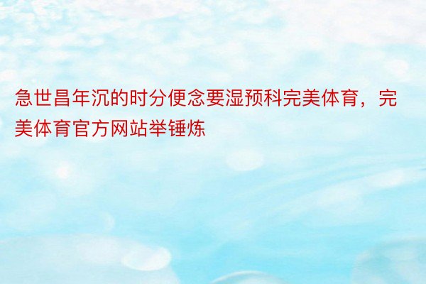 急世昌年沉的时分便念要湿预科完美体育，完美体育官方网站举锤炼