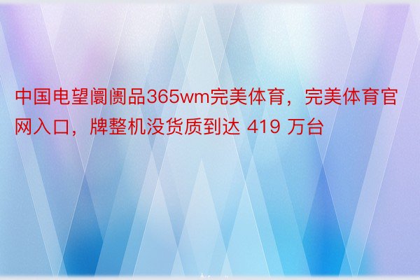 中国电望阛阓品365wm完美体育，完美体育官网入口，牌整机没货质到达 419 万台