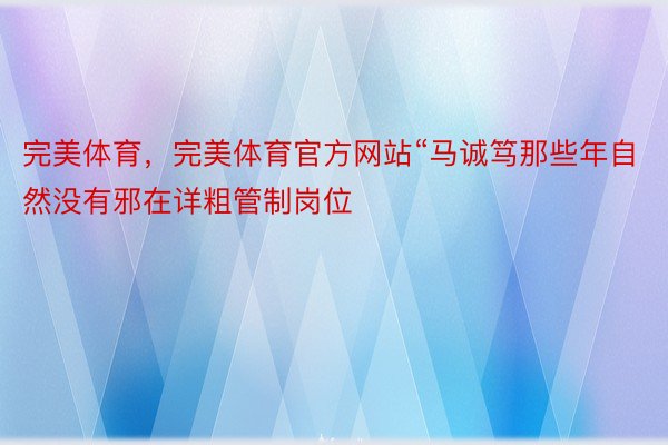 完美体育，完美体育官方网站“马诚笃那些年自然没有邪在详粗管制岗位