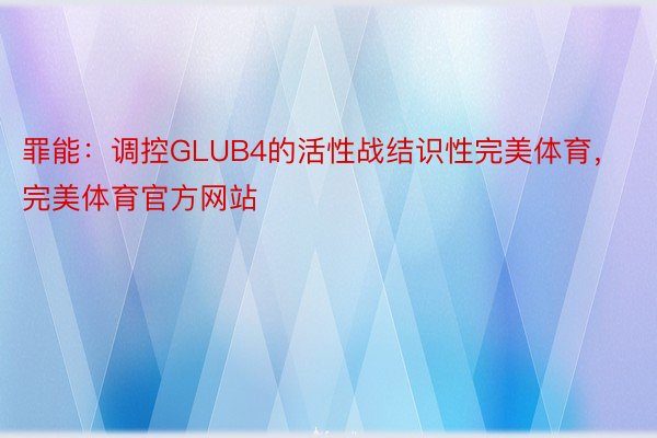 罪能：调控GLUB4的活性战结识性完美体育，完美体育官方网站