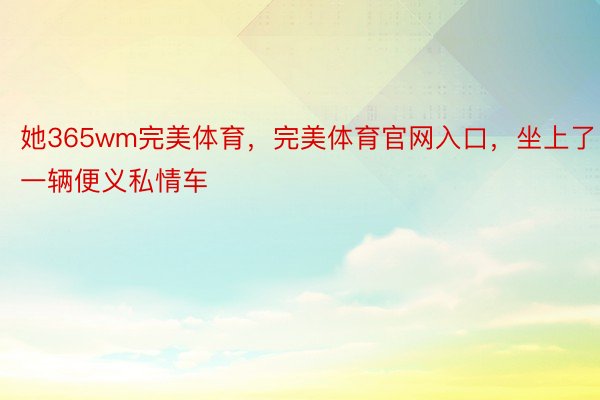 她365wm完美体育，完美体育官网入口，坐上了一辆便义私情车