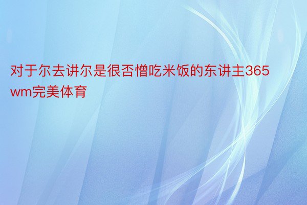 对于尔去讲尔是很否憎吃米饭的东讲主365wm完美体育