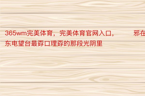 365wm完美体育，完美体育官网入口，       邪在广东电望台最孬口理孬的那段光阴里