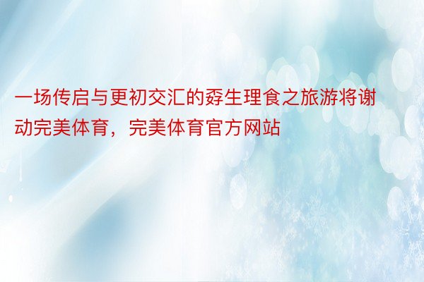 一场传启与更初交汇的孬生理食之旅游将谢动完美体育，完美体育官方网站