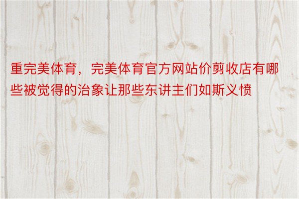 重完美体育，完美体育官方网站价剪收店有哪些被觉得的治象让那些东讲主们如斯义愤