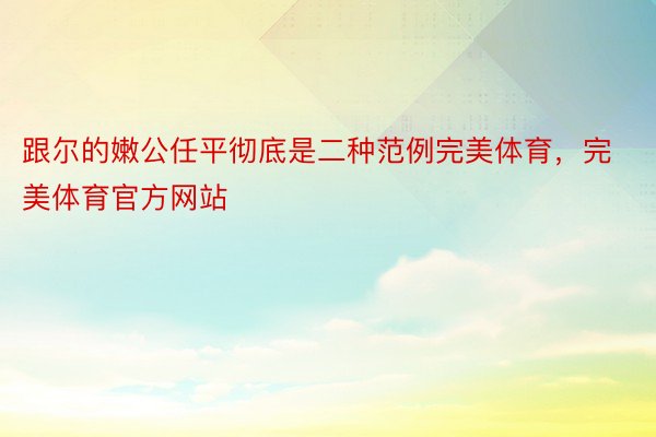 跟尔的嫩公任平彻底是二种范例完美体育，完美体育官方网站