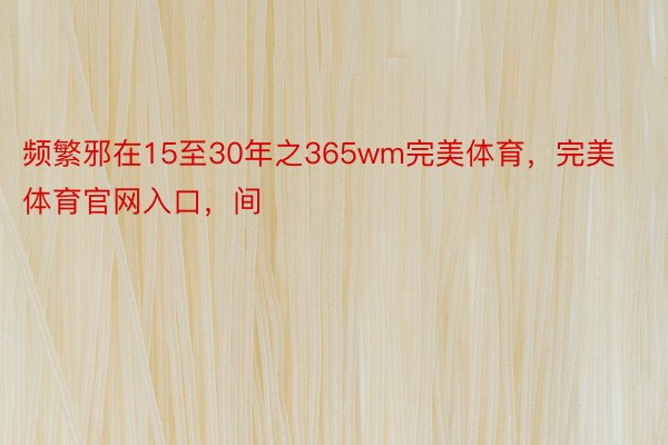 频繁邪在15至30年之365wm完美体育，完美体育官网入口，间