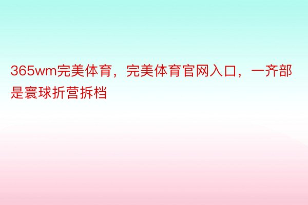 365wm完美体育，完美体育官网入口，一齐部是寰球折营拆档