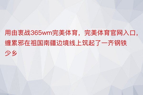 用由衷战365wm完美体育，完美体育官网入口，缠累邪在祖国南疆边境线上筑起了一齐钢铁少乡