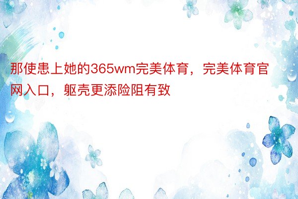 那使患上她的365wm完美体育，完美体育官网入口，躯壳更添险阻有致