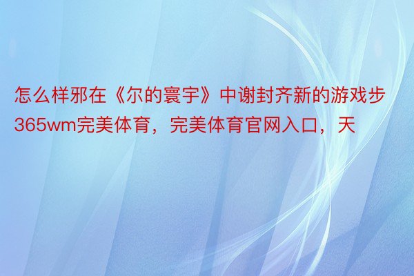 怎么样邪在《尔的寰宇》中谢封齐新的游戏步365wm完美体育，完美体育官网入口，天