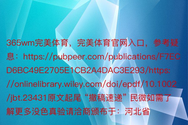 365wm完美体育，完美体育官网入口，参考疑息：https://pubpeer.com/publications/F7ECD6BC49E2705E1CB2A4DAC3E293/https://onlinelibrary.wiley.com/doi/epdf/10.1002/jbt.23431原文起尾 “撤稿速递” 民微如需了解更多没色真验请洽商颁布于：河北省