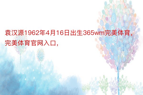 袁汉源1962年4月16日出生365wm完美体育，完美体育官网入口，